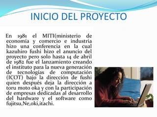 INICIO DEL PROYECTO
En 1981 el MITI(ministerio de
economía y comercio e industria
hizo una conferencia en la cual
kazuhiro fushi hizo el anuncio del
proyecto pero solo hasta 14 de abril
de 1982 fue el lanzamiento creando
el instituto para la nueva generación
de tecnologías de computación
(ICOT) bajo la dirección de fushi
quien después deja la dirección a
toru moto oka y con la participación
de empresas dedicadas al desarrollo
del hardware y el software como
fujitsu,Ne,oki,itachi.
 