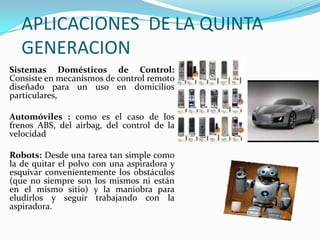 APLICACIONES DE LA QUINTA
   GENERACION
Sistemas Domésticos de Control:
Consiste en mecanismos de control remoto
diseñado para un uso en domicilios
particulares,

Automóviles : como es el caso de los
frenos ABS, del airbag, del control de la
velocidad

Robots: Desde una tarea tan simple como
la de quitar el polvo con una aspiradora y
esquivar convenientemente los obstáculos
(que no siempre son los mismos ni están
en el mismo sitio) y la maniobra para
eludirlos y seguir trabajando con la
aspiradora.
 