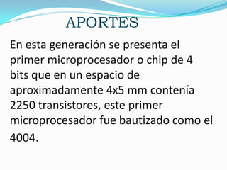 APORTES
En esta generación se presenta el
primer microprocesador o chip de 4
bits que en un espacio de
aproximadamente 4x5 mm contenía
2250 transistores, este primer
microprocesador fue bautizado como el
4004.
 