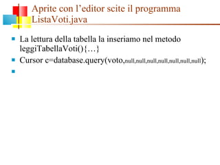 Aprite con l’editor scite il programma ListaVoti.java La lettura della tabella la inseriamo nel metodo leggiTabellaVoti(){…} Cursor c=database.query(voto, null,null,null,null,null,null,null ); 