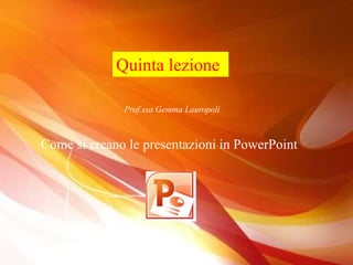 Quinta lezione
Prof.ssa Gemma Lauropoli
Come si creano le presentazioni in PowerPoint
 