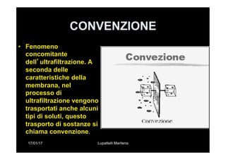 17/01/17 Lupattelli Marilena
CONVENZIONE
•  Fenomeno
concomitante
dell’ultrafiltrazione. A
seconda delle
caratteristiche della
membrana, nel
processo di
ultrafiltrazione vengono
trasportati anche alcuni
tipi di soluti, questo
trasporto di sostanze si
chiama convenzione.
 