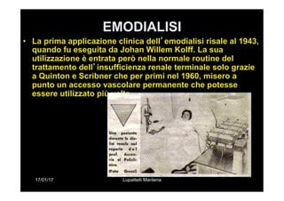 17/01/17 Lupattelli Marilena
EMODIALISI
•  La prima applicazione clinica dell’emodialisi risale al 1943,
quando fu eseguita da Johan Willem Kolff. La sua
utilizzazione è entrata però nella normale routine del
trattamento dell’insufficienza renale terminale solo grazie
a Quinton e Scribner che per primi nel 1960, misero a
punto un accesso vascolare permanente che potesse
essere utilizzato più volte.
 