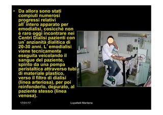 17/01/17 Lupattelli Marilena
•  Da allora sono stati
compiuti numerosi
progressi relativi
all’intero apparato per
emodialisi, cosicché non
è raro oggi incontrare nei
Centri Dialisi pazienti con
un’anzianità dialitica di
20-30 anni. L’emodialisi
viene tecnicamente
eseguita veicolando il
sangue del paziente,
spinto da una pompa
peristaltica attraverso tubi
di materiale plastico,
verso il filtro di dialisi
(linea arteriosa), per poi
reinfonderlo, depurato, al
paziente stesso (linea
venosa).
 