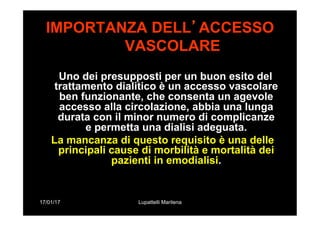 17/01/17 Lupattelli Marilena
IMPORTANZA DELL’ACCESSO
VASCOLARE
Uno dei presupposti per un buon esito del
trattamento dialitico è un accesso vascolare
ben funzionante, che consenta un agevole
accesso alla circolazione, abbia una lunga
durata con il minor numero di complicanze
e permetta una dialisi adeguata.
La mancanza di questo requisito è una delle
principali cause di morbilità e mortalità dei
pazienti in emodialisi.
 