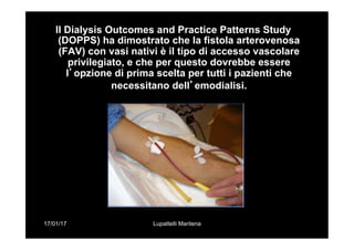 17/01/17 Lupattelli Marilena
Il Dialysis Outcomes and Practice Patterns Study
(DOPPS) ha dimostrato che la fistola arterovenosa
(FAV) con vasi nativi è il tipo di accesso vascolare
privilegiato, e che per questo dovrebbe essere
l’opzione di prima scelta per tutti i pazienti che
necessitano dell’emodialisi.
 