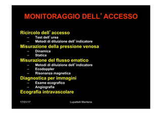 17/01/17 Lupattelli Marilena
MONITORAGGIO DELL’ACCESSO
Ricircolo dell’accesso
–  Test dell’urea
–  Metodi di diluizione dell’indicatore
Misurazione della pressione venosa
–  Dinamica
–  Statica
Misurazione del flusso ematico
–  Metodi di diluizione dell’indicatore
–  Ecodoppler
–  Risonanza magnetica
Diagnostica per immagini
–  Esame ecografico
–  Angiografia
Ecografia intravascolare
 