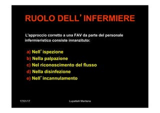 17/01/17 Lupattelli Marilena
RUOLO DELL’INFERMIERE
L'approccio corretto a una FAV da parte del personale
infermieristico consiste innanzituto:
a) Nell’ispezione
b) Nella palpazione
c) Nel riconoscimento del flusso
d) Nella disinfezione
e) Nell’incannulamento
 