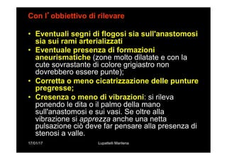 17/01/17 Lupattelli Marilena
Con l’obbiettivo di rilevare
•  Eventuali segni di flogosi sia sull'anastomosi
sia sui rami arterializzati
•  Eventuale presenza di formazioni
aneurismatiche (zone molto dilatate e con la
cute sovrastante di colore grigiastro non
dovrebbero essere punte);
•  Corretta o meno cicatrizzazione delle punture
pregresse;
•  Cresenza o meno di vibrazioni: si rileva
ponendo le dita o il palmo della mano
sull'anastomosi e sui vasi. Se oltre alla
vibrazione si apprezza anche una netta
pulsazione ciò deve far pensare alla presenza di
stenosi a valle.
 