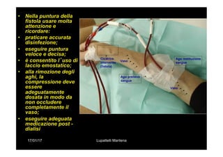 17/01/17 Lupattelli Marilena
•  Nella puntura della
fistola usare molta
attenzione e
ricordare:
•  praticare accurata
disinfezione;
•  eseguire puntura
veloce e decisa;
•  è consentito l’uso di
laccio emostatico;
•  alla rimozione degli
aghi, la
compressione deve
essere
adeguatamente
dosata in modo da
non occludere
completamente il
vaso;
•  eseguire adeguata
medicazione post -
dialisi
 