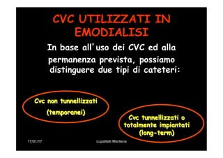 17/01/17 Lupattelli Marilena
CVC UTILIZZATI IN
EMODIALISI
In base all’uso dei CVC ed alla
permanenza prevista, possiamo
distinguere due tipi di cateteri:
Cvc non tunnellizzati
(temporanei)
Cvc tunnellizzati o
totalmente impiantati
(long-term)
 