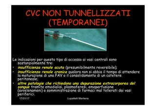 17/01/17 Lupattelli Marilena
CVC NON TUNNELLIZZATI
(TEMPORANEI)
Le indicazioni per questo tipo di accesso ai vasi centrali sono
sostanzialmente tre:
•  insufficienza renale acuta (presumibilmente reversibile);
•  insufficienza renale cronica qualora non si abbia il tempo di attendere
la maturazione di una FAV o il consolidamento di un catetere
peritoneale;
•  altre patologie che richiedono una depurazione extracorporea del
sangue tramite emodialisi, plasmaferesi, emoperfusione
(avvelenameni) o somministrazione di farmaci mal tollerati dai vasi
periferici.
 