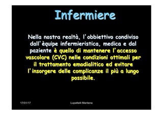 17/01/17 Lupattelli Marilena
Infermiere
Nella nostra realtà, l’obbiettivo condiviso
dall’èquipe infermieristica, medica e dal
paziente è quello di mantenere l’accesso
vascolare (CVC) nelle condizioni ottimali per
il trattamento emodialitico ed evitare
l’insorgere delle complicanze il più a lungo
possibile.
 
