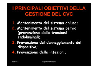 17/01/17 Lupattelli Marilena
I PRINCIPALI OBIETTIVI DELLA
GESTIONE DEL CVC
1.  Mantenimento del sistema chiuso;
2.  Mantenimento del sistema pervio
(prevenzione delle trombosi
endoluminali;
3.  Prevenzione del danneggiamento del
dispositivo;
4.  Prevenzione delle infezioni.
 