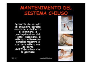 17/01/17 Lupattelli Marilena
MANTENIMENTO DEL
SISTEMA CHIUSO
Permette da un lato
di prevenire perdite
ematiche e dall’altro
di eliminare la
contaminazione del
“letto” vascolare. È
ottenuto attraverso
semplici manovre e
costante attenzione
da parte
dell’Infermiere che
lo gestisce
 