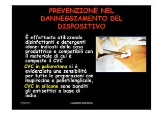 17/01/17 Lupattelli Marilena
PREVENZIONE NEL
DANNEGGIAMENTO DEL
DISPOSITIVO
È effettuata utilizzando
disinfettanti e detergenti
idonei indicati dalla casa
produttrice e compatibili con
il materiale di cui è
composto il CVC
CVC in poliuretano si è
evidenziata una sensibilità
per tutte le preparazioni con
mupirocina e polietilenglicole,
CVC in silicone sono banditi
gli antisettici a base di
iodio.
 