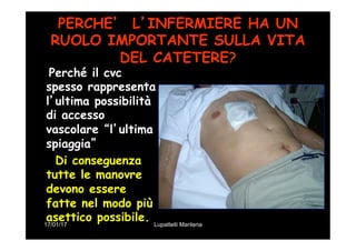 17/01/17 Lupattelli Marilena
PERCHE’ L’INFERMIERE HA UN
RUOLO IMPORTANTE SULLA VITA
DEL CATETERE?
Perché il cvc
spesso rappresenta
l’ultima possibilità
di accesso
vascolare “l’ultima
spiaggia”
Di conseguenza
tutte le manovre
devono essere
fatte nel modo più
asettico possibile.
 