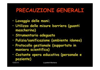 17/01/17 Lupattelli Marilena
PRECAUZIONI GENERALI
•  Lavaggio delle mani;
•  Utilizzo delle misure barriera (guanti
mascherina)
•  Strumentario adeguato
•  Pulizia/sanificazione (ambiente idoneo)
•  Protocollo gestionale (supportato in
maniera scientifica)
•  Costante opera educativa (personale e
paziente)
 