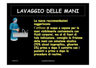 17/01/17 Lupattelli Marilena
LAVAGGIO DELLE MANI
Le nuove raccomandazioni
suggeriscono
l’utilizzo di acqua e sapone per le
mani visibilmente contaminate con
fluidi corporei, ma al di fuori di
tale indicazione, consiglia la frizione
delle mani con soluzione alcolica
(70% alcool isopropilico, glicerina
2%) prima e dopo il contatto con i
pazienti e prima e dopo le
procedure di routine.
 