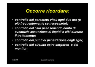 17/01/17 Lupattelli Marilena
Occorre ricordare:
•  controllo dei parametri vitali ogni due ore (o
più frequentemente se necessario);
•  controllo del calo peso tenendo conto di
eventuale assunzione di liquidi o cibi durante
il trattamento;
•  controllo dei punti di penetrazione degli aghi;
•  controllo del circuito extra corporeo e del
monitor;
 