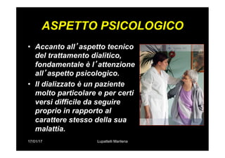 17/01/17 Lupattelli Marilena
ASPETTO PSICOLOGICO
•  Accanto all’aspetto tecnico
del trattamento dialitico,
fondamentale è l’attenzione
all’aspetto psicologico.
•  Il dializzato è un paziente
molto particolare e per certi
versi difficile da seguire
proprio in rapporto al
carattere stesso della sua
malattia.
 