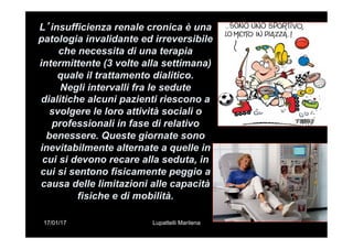 17/01/17 Lupattelli Marilena
L’insufficienza renale cronica è una
patologia invalidante ed irreversibile
che necessita di una terapia
intermittente (3 volte alla settimana)
quale il trattamento dialitico.
Negli intervalli fra le sedute
dialitiche alcuni pazienti riescono a
svolgere le loro attività sociali o
professionali in fase di relativo
benessere. Queste giornate sono
inevitabilmente alternate a quelle in
cui si devono recare alla seduta, in
cui si sentono fisicamente peggio a
causa delle limitazioni alle capacità
fisiche e di mobilità.
 