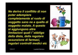 17/01/17 Lupattelli Marilena
Ne deriva il conflitto di non
poter adempiere
completamente al ruolo di
soggetto sano ne a quello di
soggetto malato. A questo
si aggiungono altre
limitazioni quali l’obbligo
della dieta, della regolare
assunzione di farmaci,
regolari controlli medici etc
 