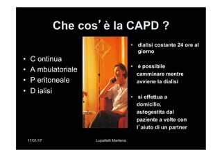 17/01/17 Lupattelli Marilena
Che cos’è la CAPD ?
•  C ontinua
•  A mbulatoriale
•  P eritoneale
•  D ialisi
•  dialisi costante 24 ore al
giorno
•  è possibile
camminare mentre
avviene la dialisi
•  si effettua a
domicilio,
autogestita dal
paziente a volte con
l’aiuto di un partner
 