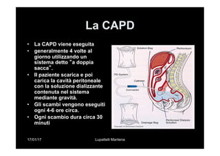 17/01/17 Lupattelli Marilena
La CAPD
•  La CAPD viene eseguita
•  generalmente 4 volte al
giorno utilizzando un
sistema detto “a doppia
sacca”.
•  II paziente scarica e poi
carica la cavità peritoneale
con la soluzione dializzante
contenuta nel sistema
mediante gravità.
•  Gli scambi vengono eseguiti
ogni 4-6 ore circa.
•  Ogni scambio dura circa 30
minuti
 