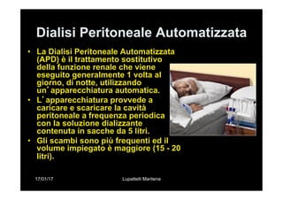 17/01/17 Lupattelli Marilena
Dialisi Peritoneale Automatizzata
•  La Dialisi Peritoneale Automatizzata
(APD) è il trattamento sostitutivo
della funzione renale che viene
eseguito generalmente 1 volta al
giorno, di notte, utilizzando
un’apparecchiatura automatica.
•  L’apparecchiatura provvede a
caricare e scaricare la cavità
peritoneale a frequenza periodica
con la soluzione dializzante
contenuta in sacche da 5 litri.
•  Gli scambi sono più frequenti ed il
volume impiegato è maggiore (15 - 20
litri).
 