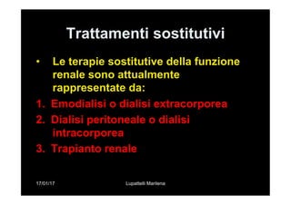 17/01/17 Lupattelli Marilena
Trattamenti sostitutivi
•  Le terapie sostitutive della funzione
renale sono attualmente
rappresentate da:
1.  Emodialisi o dialisi extracorporea
2.  Dialisi peritoneale o dialisi
intracorporea
3.  Trapianto renale
 