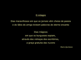 O milagre Dias maravilhosos em que os jornais vêm cheios de poesia e do lábio do amigo brotam palavras de eterno encanto Dias mágicos em que os burgueses espiam,  através das vidraças dos escritórios,  a graça gratuita das nuvens Mario Quintana 