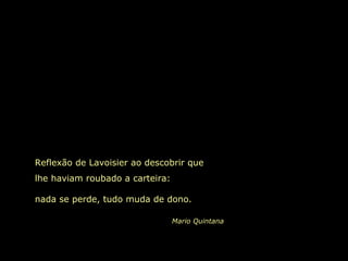 Reflexão de Lavoisier ao descobrir que lhe haviam roubado a carteira:  nada se perde, tudo muda de dono. Mario Quintana 