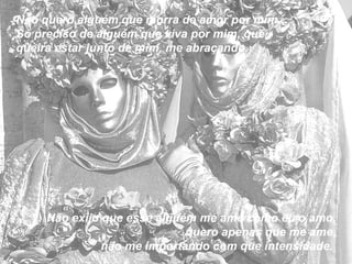 Não quero alguém que morra de amor por mim...  Só preciso de alguém que viva por mim, que queira estar junto de mim, me abraçando.  Não exijo que esse alguém me ame como eu o amo, quero apenas que me ame, não me importando com que intensidade.  