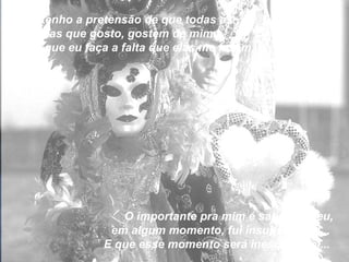 Não tenho a pretensão de que todas as pessoas que gosto, gostem de mim...  Nem que eu faça a falta que elas me fazem,  O importante pra mim é saber que eu, em algum momento, fui insubstituível...  E que esse momento será inesquecível...  