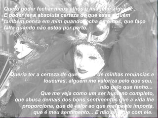 Quero poder fechar meus olhos e imaginar alguém... E poder ter a absoluta certeza de que esse alguém também pensa em mim quando fecha os olhos, que faço falta quando não estou por perto. Queria ter a certeza de que apesar de minhas renúncias e loucuras, alguém me valoriza pelo que sou,  não pelo que tenho...  Que me veja como um ser humano completo, que abusa demais dos bons sentimentos que a vida lhe proporciona, que dê valor ao que realmente importa, que é meu sentimento... E não brinque com ele.  