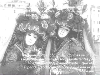 E que esse alguém me peça para que eu nunca mude, para que eu nunca cresça, para que eu seja sempre eu mesmo. Não quero brigar com o mundo, mas se um dia isso acontecer, quero ter forças suficientes para mostrar a ele que o amor existe... Que ele é superior ao ódio e ao rancor, e que não existe vitória sem humildade e paz.  