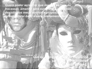 Quero poder acreditar que mesmo se hoje eu fracassar, amanhã será outro dia, e se eu não desistir dos meus sonhos e propósitos,  talvez obterei êxito e serei plenamente feliz. Que eu nunca deixe minha esperança ser abalada por palavras pessimistas...  