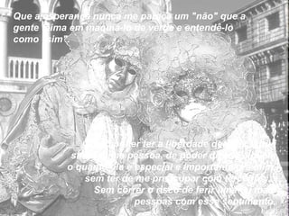 Que a esperança nunca me pareça um "não" que a gente teima em maquiá-lo de verde e entendê-lo como "sim".  Quero poder ter a liberdade de dizer o que sinto a uma pessoa, de poder dizer a alguém o quanto ela é especial e importante pra mim, sem ter de me preocupar com terceiros...  Sem correr o risco de ferir uma ou mais pessoas com esse sentimento. 
