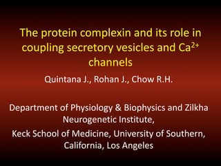 The protein complexin and its role in
coupling secretory vesicles and Ca2+
channels
Quintana J., Rohan J., Chow R.H.
Department of Physiology & Biophysics and Zilkha
Neurogenetic Institute,
Keck School of Medicine, University of Southern,
California, Los Angeles
 