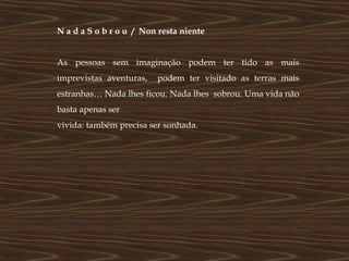 N a d a S o b r o u / Non resta niente


As pessoas sem imaginação podem ter tido as mais
imprevistas aventuras,   podem ter visitado as terras mais
estranhas… Nada lhes ficou. Nada lhes sobrou. Uma vida não
basta apenas ser
vivida: também precisa ser sonhada.
 