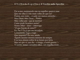 O V e l h o d o E s p e l h o / Il Vecchio nello Specchio


Por acaso, surpreendo–me no espelho: quem é esse
Que me olha e é tão mais velho do que eu?
Porém, seu rosto… é cada vez menos estranho…
Meu Deus, meu Deus… Parece
Meu velho pai – que já morreu!
Como pude ficarmos assim?
Nosso olhar – duro – interroga:
“O que fizeste de mim?!”
Eu, Pai ?! Tu é que me invadiste,
Lentamente, ruga a ruga…
Que importa?! Eu sou, ainda,
Aquele mesmo menino teimoso de sempre
E os teus planos enfim lá se foram por terra.
Mas sei que vi, um dia – a longa, a inútil guerra ! –
Vi sorrir, nesses cansados olhos, um orgulho triste…
 