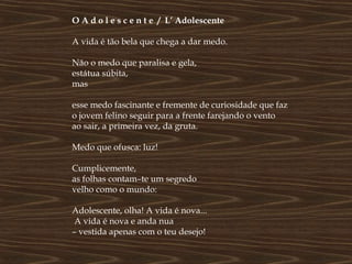 O A d o l e s c e n t e / L’ Adolescente

A vida é tão bela que chega a dar medo.

Não o medo que paralisa e gela,
estátua súbita,
mas

esse medo fascinante e fremente de curiosidade que faz
o jovem felino seguir para a frente farejando o vento
ao sair, a primeira vez, da gruta.

Medo que ofusca: luz!

Cumplicemente,
as folhas contam–te um segredo
velho como o mundo:

Adolescente, olha! A vida é nova...
 A vida é nova e anda nua
– vestida apenas com o teu desejo!
 