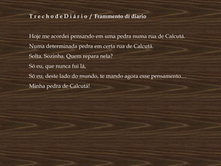 T r e c h o d e D i á r i o / Frammento di diario


Hoje me acordei pensando em uma pedra numa rua de Calcutá.
Numa determinada pedra em certa rua de Calcutá.
Solta. Sozinha. Quem repara nela?
Só eu, que nunca fui lá,
Só eu, deste lado do mundo, te mando agora esse pensamento…
Minha pedra de Calcutá!
 