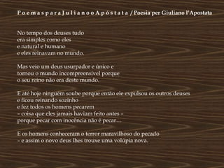P o e m a s p a r a J u l i a n o o A p ó s t a t a / Poesia per Giuliano l’Apostata


No tempo dos deuses tudo
era simples como eles
e natural e humano
e eles reinavam no mundo.

Mas veio um deus usurpador e único e
tornou o mundo incompreensível porque
o seu reino não era deste mundo.

E até hoje ninguém soube porque então ele expulsou os outros deuses
e ficou reinando sozinho
e fez todos os homens pecarem
– coisa que eles jamais haviam feito antes –
porque pecar com inocência não é pecar…

E os homens conheceram o terror maravilhoso do pecado
– e assim o novo deus lhes trouxe uma volúpia nova.
 