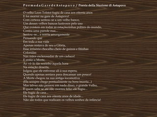 P o e m a d a G a r e d e A s t a p o v o / Poesia della Stazione di Astapovo

O velho Leon Tolstoi fugiu de casa aos oitenta anos
E foi morrer na gare de Astapovo!
Com certeza sentou–se a um velho banco,
Um desses velhos bancos lustrosos pelo uso
Que existem em todas as estaçõezinhas pobres do mundo,
Contra uma parede nua...
Sentou–se... e sorriu amargamente
Pensando que
Em toda a sua vida
Apenas restava de seu a Glória,
Esse irrisório chocalho cheio de guizos e fitinhas
Coloridas
Nas mãos esclerosadas de um caduco!
E então a Morte,
Ao vê–lo tão sozinho àquela hora
Na estação deserta,
Julgou que ele estivesse ali à sua espera,
Quando apenas sentara para descansar um pouco!
A Morte chegou na sua antiga locomotiva
(Ela sempre chega pontualmente na hora incerta...)
Mas talvez não pensou em nada disso, o grande Velho,
E quem sabe se até não morreu feliz: ele fugiu...
Ele fugiu de casa...
Ele fugiu de casa aos oitenta anos de idade...
Não são todos que realizam os velhos sonhos da infância!
 