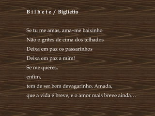 B i l h e t e / Biglietto


Se tu me amas, ama–me baixinho
Não o grites de cima dos telhados
Deixa em paz os passarinhos
Deixa em paz a mim!
Se me queres,
enfim,
tem de ser bem devagarinho, Amada,
que a vida é breve, e o amor mais breve ainda…
 