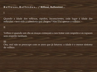 R e f l e x o s , R e f l e x õ e s… / Riflessi, Reflessioni…

I

Quando a idade dos reflexos, rápidos, inconscientes, cede lugar à idade das
reflexões – terá sido a sabedoria que chegou? Não! Foi apenas a velhice.

II

Velhice é quando um dia as moças começam a nos tratar com respeito e os rapazes
sem respeito nenhum.

III
Ora, ora! não se preocupe com os anos que já faturou: a idade é o menor sintoma
de velhice.
 