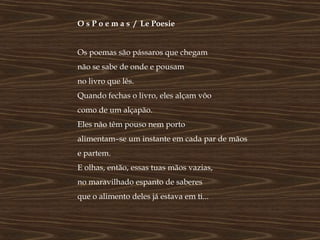 O s P o e m a s / Le Poesie


Os poemas são pássaros que chegam
não se sabe de onde e pousam
no livro que lês.
Quando fechas o livro, eles alçam vôo
como de um alçapão.
Eles não têm pouso nem porto
alimentam–se um instante em cada par de mãos
e partem.
E olhas, então, essas tuas mãos vazias,
no maravilhado espanto de saberes
que o alimento deles já estava em ti...
 