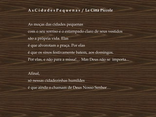 A s C i d a d e s P e q u e n a s / Le Città Piccole


As moças das cidades pequenas
com o seu sorriso e o estampado claro de seus vestidos
são a própria vida. Elas
é que alvorotam a praça. Por elas
é que os sinos festivamente batem, aos domingos.
Por elas, e não para a missa!… Mas Deus não se importa...


Afinal,
só nessas cidadezinhas humildes
é que ainda o chamam de Deus Nosso Senhor…
 
